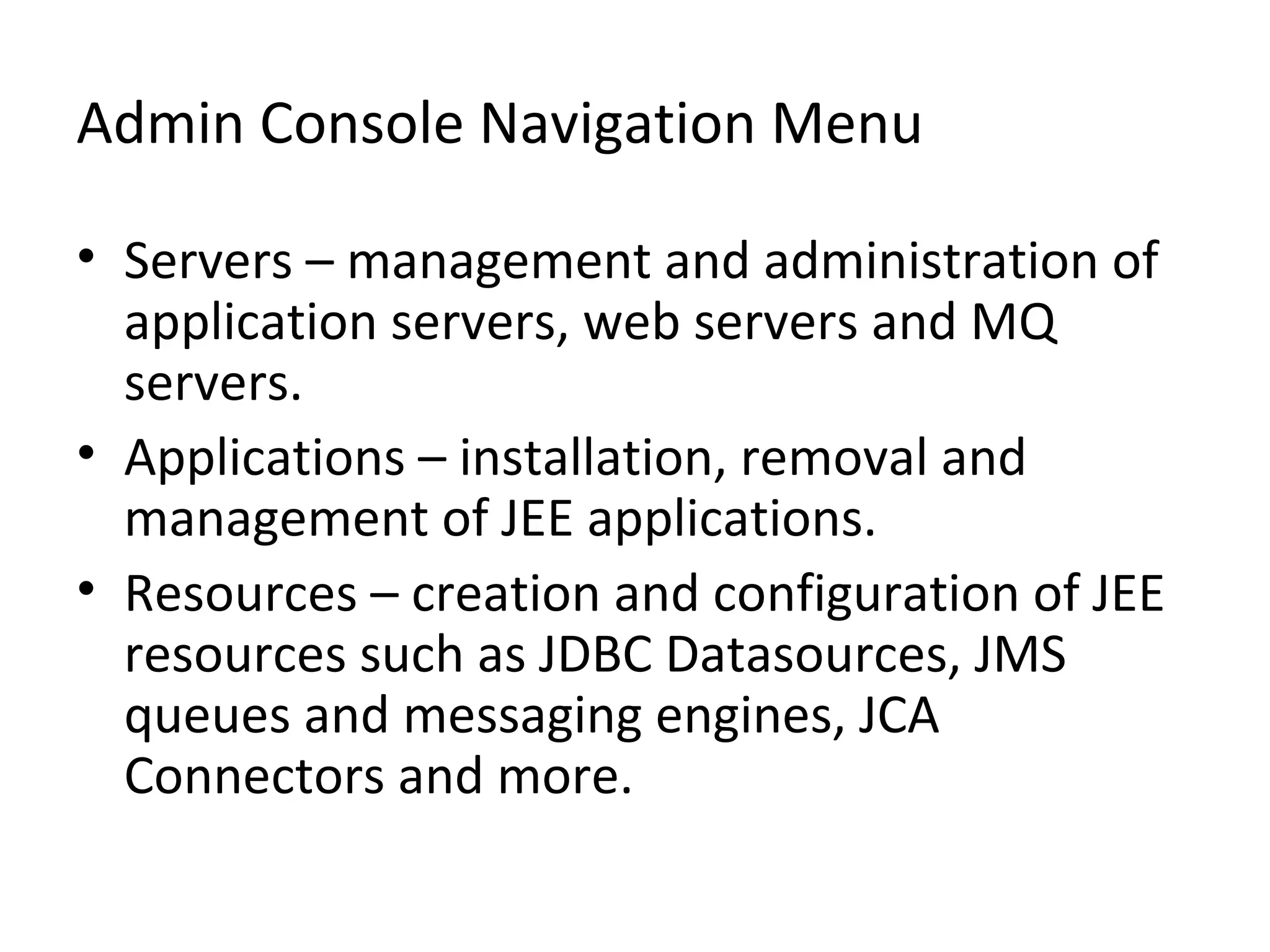 Admin Console Navigation Menu
• Servers – management and administration of
application servers, web servers and MQ
servers.
• Applications – installation, removal and
management of JEE applications.
• Resources – creation and configuration of JEE
resources such as JDBC Datasources, JMS
queues and messaging engines, JCA
Connectors and more.
 