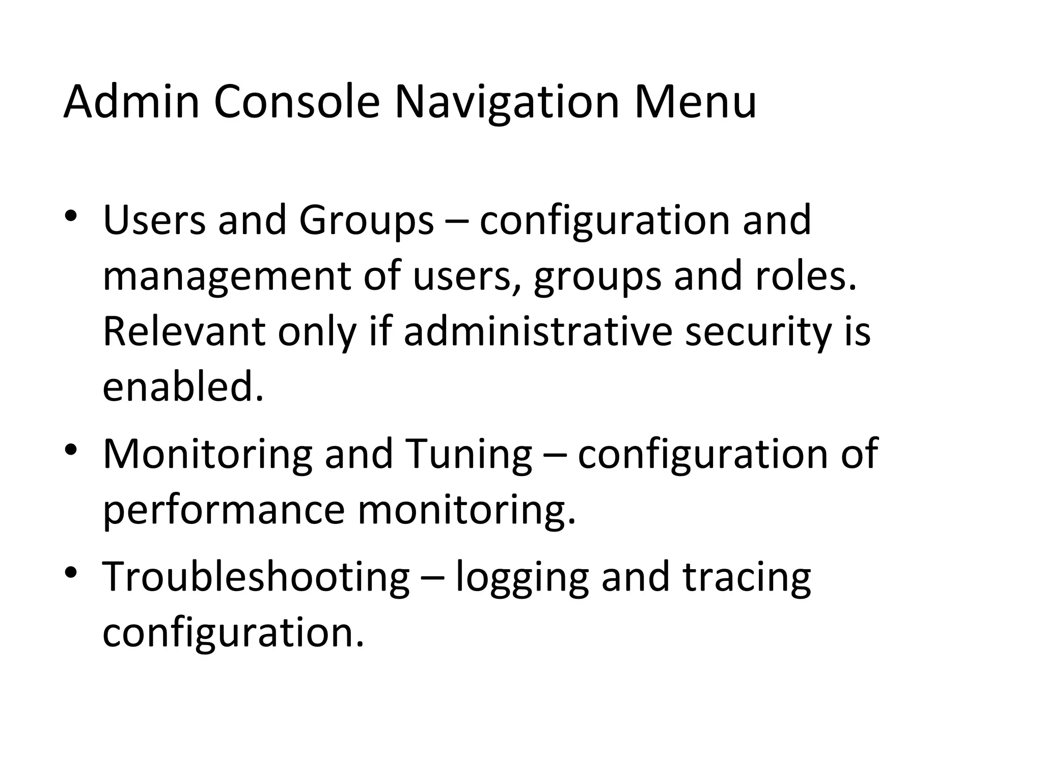 Admin Console Navigation Menu
• Users and Groups – configuration and
management of users, groups and roles.
Relevant only if administrative security is
enabled.
• Monitoring and Tuning – configuration of
performance monitoring.
• Troubleshooting – logging and tracing
configuration.
 