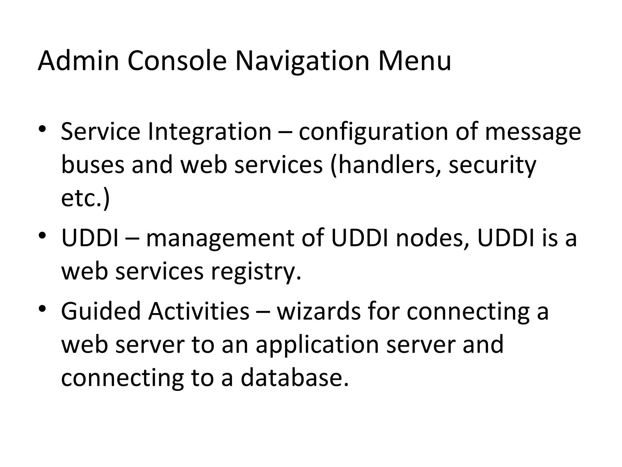 Admin Console Navigation Menu
• Service Integration – configuration of message
buses and web services (handlers, security
etc.)
• UDDI – management of UDDI nodes, UDDI is a
web services registry.
• Guided Activities – wizards for connecting a
web server to an application server and
connecting to a database.
 