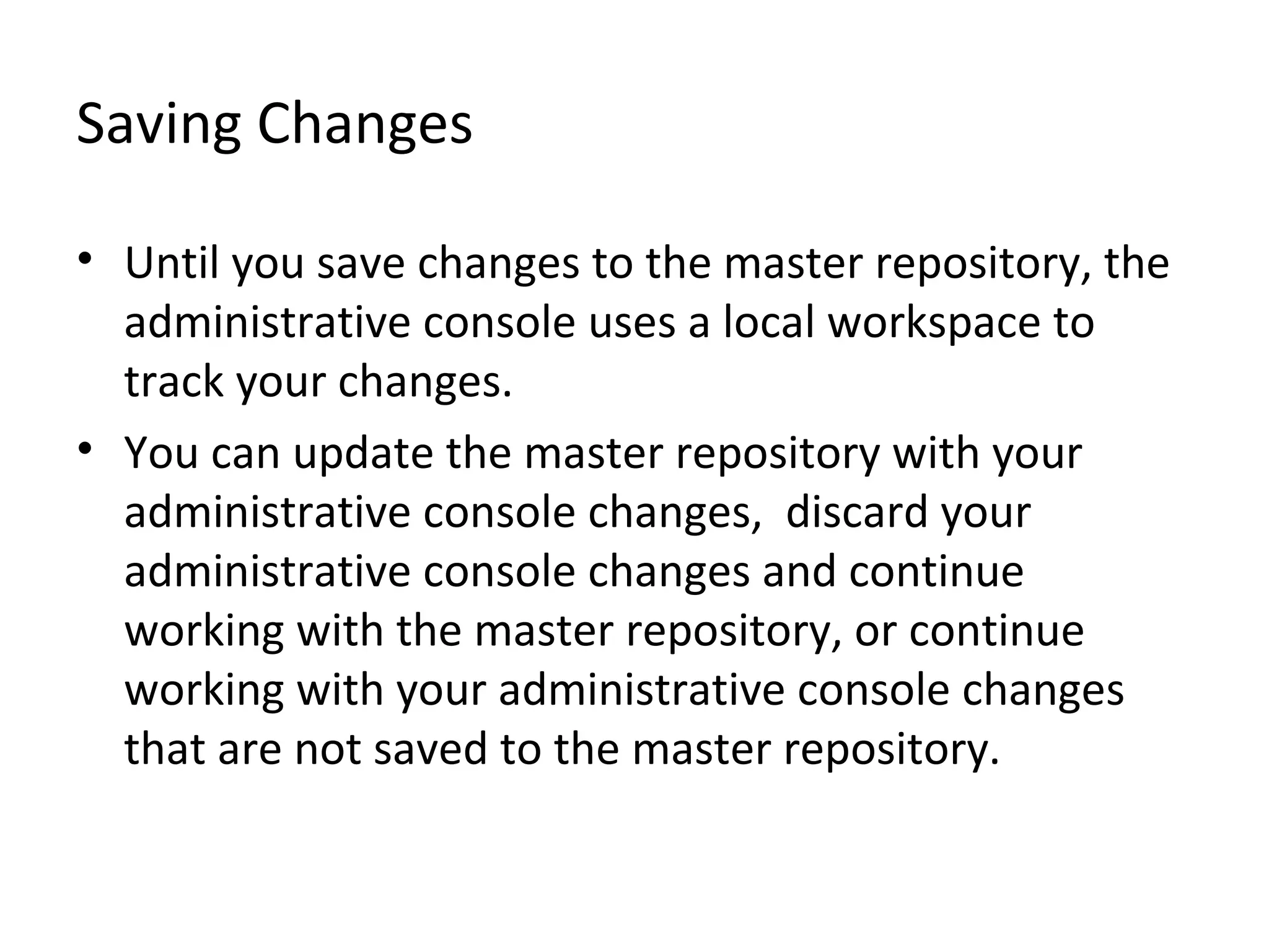 Saving Changes
• Until you save changes to the master repository, the
administrative console uses a local workspace to
track your changes.
• You can update the master repository with your
administrative console changes, discard your
administrative console changes and continue
working with the master repository, or continue
working with your administrative console changes
that are not saved to the master repository.
 