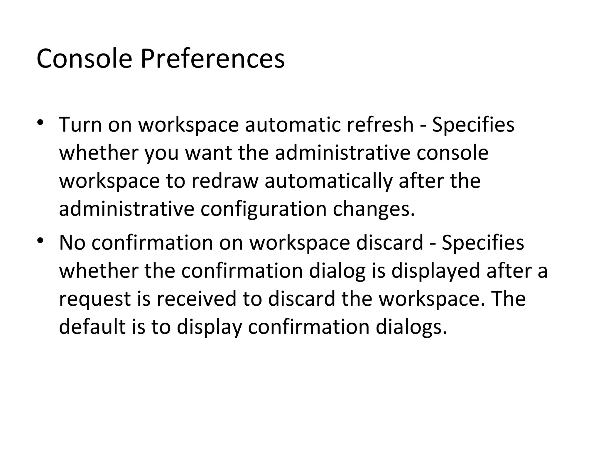 Console Preferences
• Turn on workspace automatic refresh - Specifies
whether you want the administrative console
workspace to redraw automatically after the
administrative configuration changes.
• No confirmation on workspace discard - Specifies
whether the confirmation dialog is displayed after a
request is received to discard the workspace. The
default is to display confirmation dialogs.
 