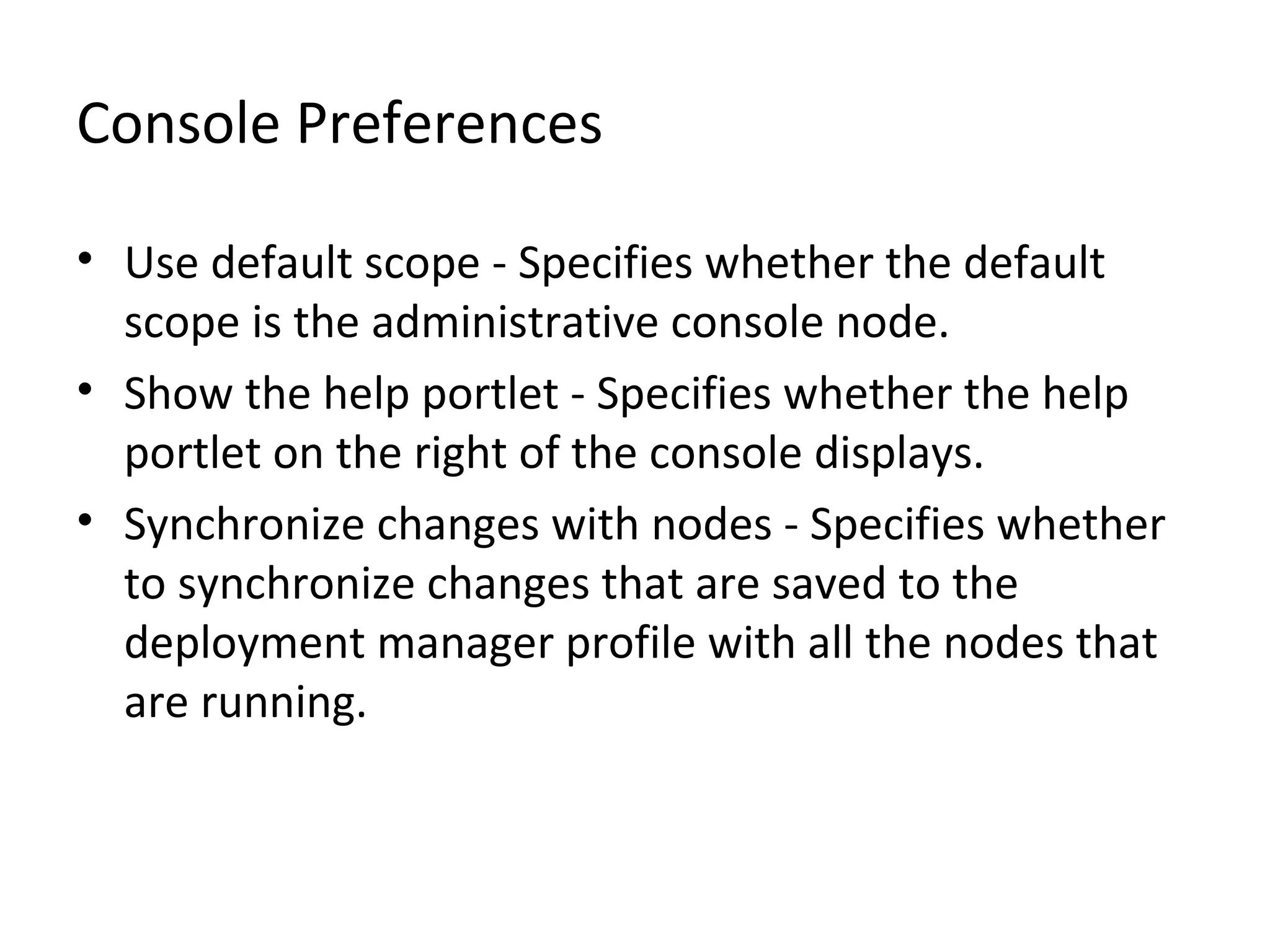 Console Preferences
• Use default scope - Specifies whether the default
scope is the administrative console node.
• Show the help portlet - Specifies whether the help
portlet on the right of the console displays.
• Synchronize changes with nodes - Specifies whether
to synchronize changes that are saved to the
deployment manager profile with all the nodes that
are running.
 