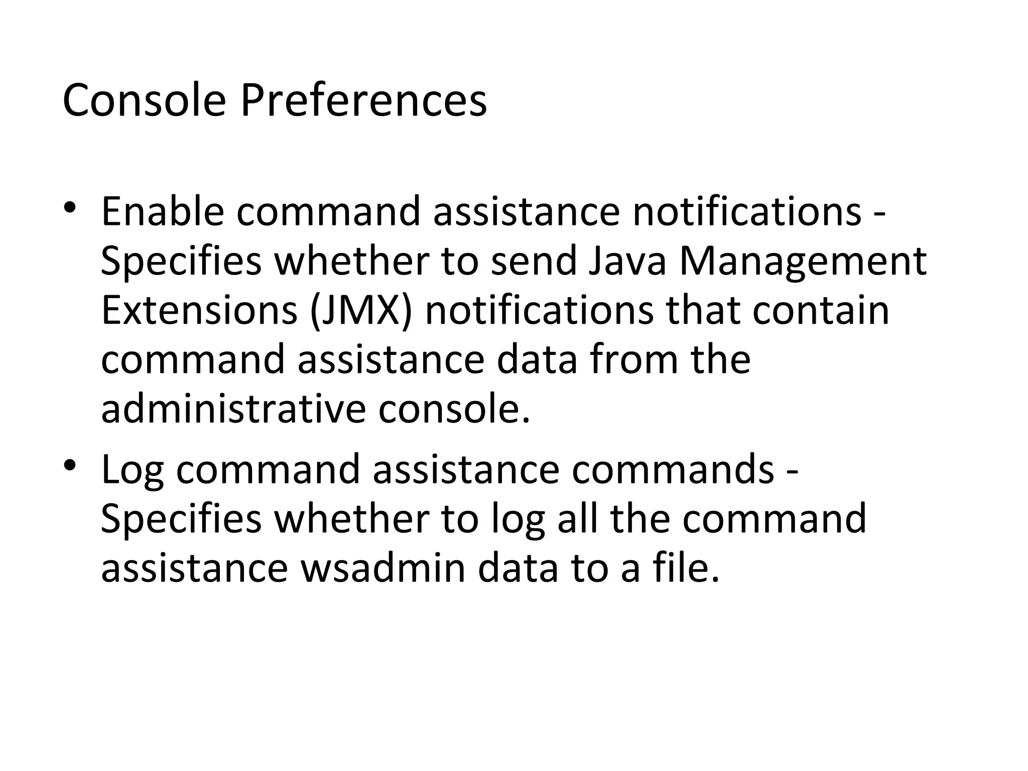 Console Preferences
• Enable command assistance notifications -
Specifies whether to send Java Management
Extensions (JMX) notifications that contain
command assistance data from the
administrative console.
• Log command assistance commands -
Specifies whether to log all the command
assistance wsadmin data to a file.
 