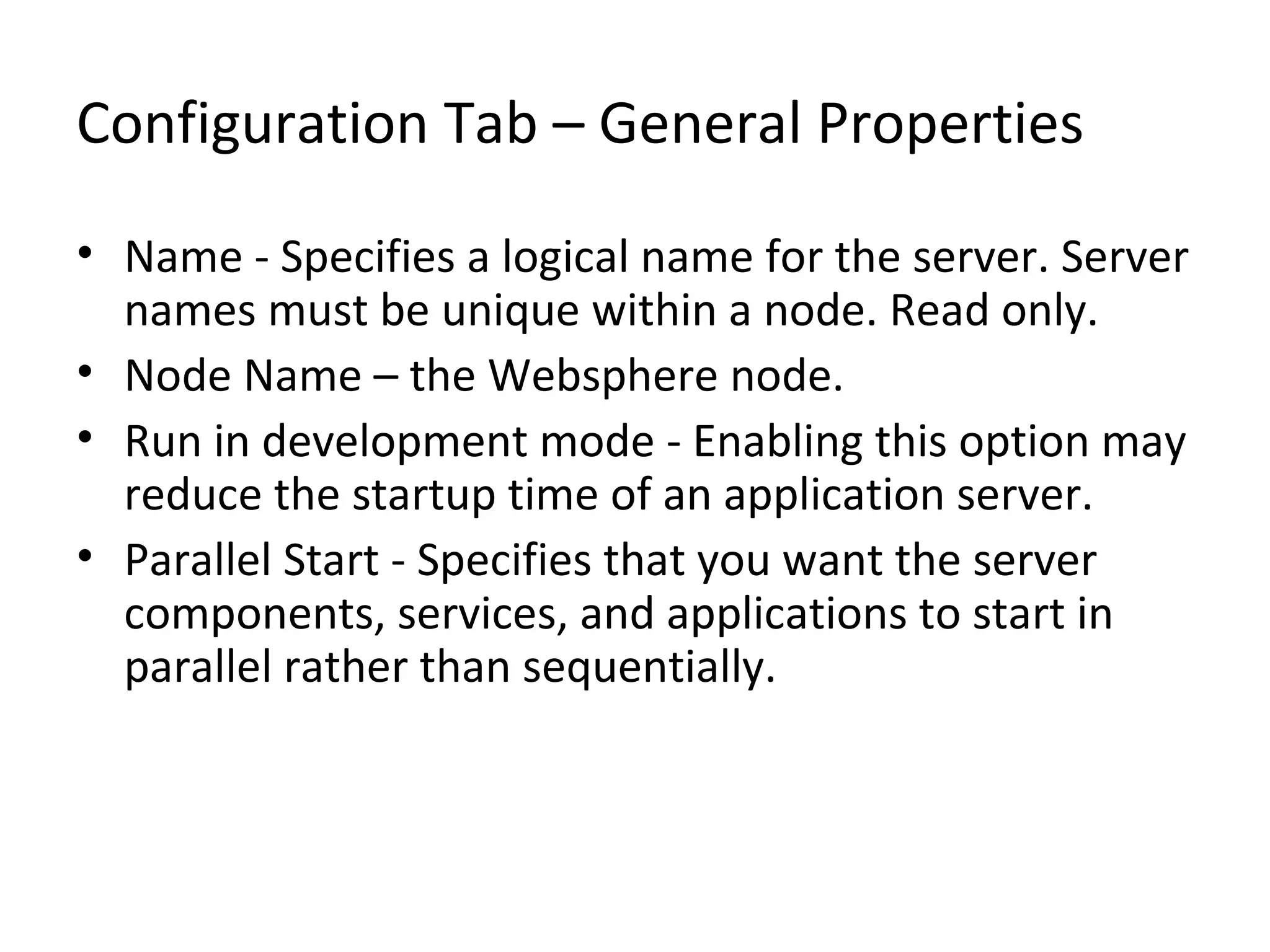 Configuration Tab – General Properties
• Name - Specifies a logical name for the server. Server
names must be unique within a node. Read only.
• Node Name – the Websphere node.
• Run in development mode - Enabling this option may
reduce the startup time of an application server.
• Parallel Start - Specifies that you want the server
components, services, and applications to start in
parallel rather than sequentially.
 