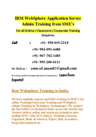 IBM WebSphere Application Server
Admin Training from SME’s
For all Online / Classroom / Corporate Training
Enquiries
Call : +91- 950-019-2218
+91- 984-091-6480
+91- 967-702-1485
+91- 995-200-4111
Or Mail us – zone.of.anand1@gmail.com
Best Trainer and Best Training Guaranteed at Nominal Fee. Learn from
Experts!!
Best Websphere Training in India.
We have multiple experts and SME working in MNC’s for
online Training/Classroom Training and Websphere
Admin Training in Websphere Technologies. We connect
the Best SME’s to Students/Clients across the World. Our
Trainers deliver online and corporate training in most
leading MNC’s like TCS, Infosys, Mahindra Satyam,
Cognizant, Bank of America, Wipro, Dell, Accenture,
Scope International etc.
 