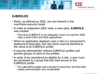 19-11-15 07:11 PM 5864_ER_WHITE. 7
EJBROLES
• Roles, as defined by J2EE, are not inherent in the
mainframe security model
• In order to implement J2EE roles, a new class, EJBROLE,
was created
– The name EJBROLE is not adequate, since it is used for J2EE
roles in both EJB’s and Web applications
• When an application deployer uses a role in a component’s
deployment descriptor, the role name must be identical to
the name of an EJBROLE profile
• A security administrator defines EJBROLE profiles and
permits groups of users to the profiles
• In order to be considered as eligible for a role, a user must
be connected to a group that has read access to the
EJBROLE profile
– You can define single users directly to resources, but that often
makes administration very complicated
 
