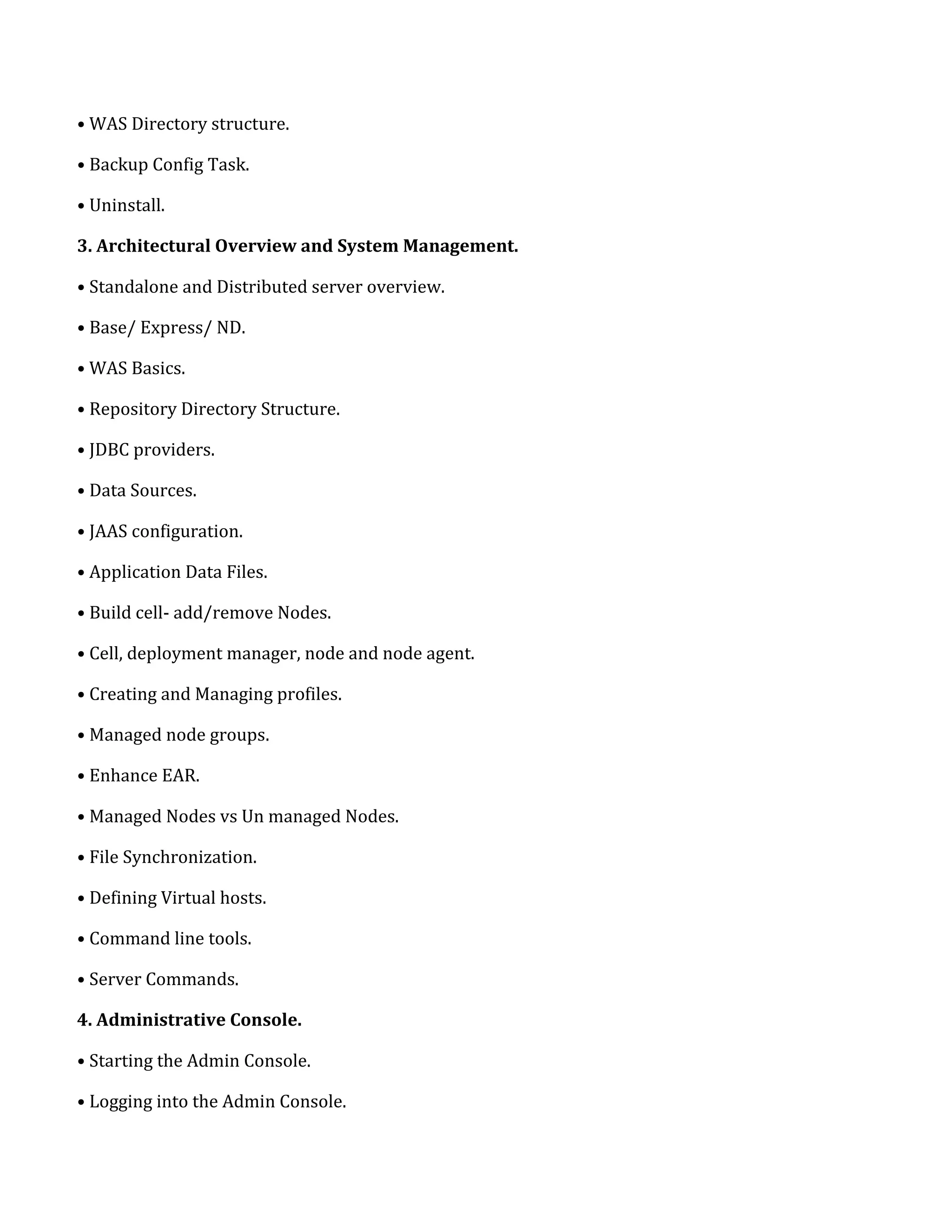 • WAS Directory structure.
• Backup Config Task.
• Uninstall.
3. Architectural Overview and System Management.
• Standalone and Distributed server overview.
• Base/ Express/ ND.
• WAS Basics.
• Repository Directory Structure.
• JDBC providers.
• Data Sources.
• JAAS configuration.
• Application Data Files.
• Build cell- add/remove Nodes.
• Cell, deployment manager, node and node agent.
• Creating and Managing profiles.
• Managed node groups.
• Enhance EAR.
• Managed Nodes vs Un managed Nodes.
• File Synchronization.
• Defining Virtual hosts.
• Command line tools.
• Server Commands.
4. Administrative Console.
• Starting the Admin Console.
• Logging into the Admin Console.
 