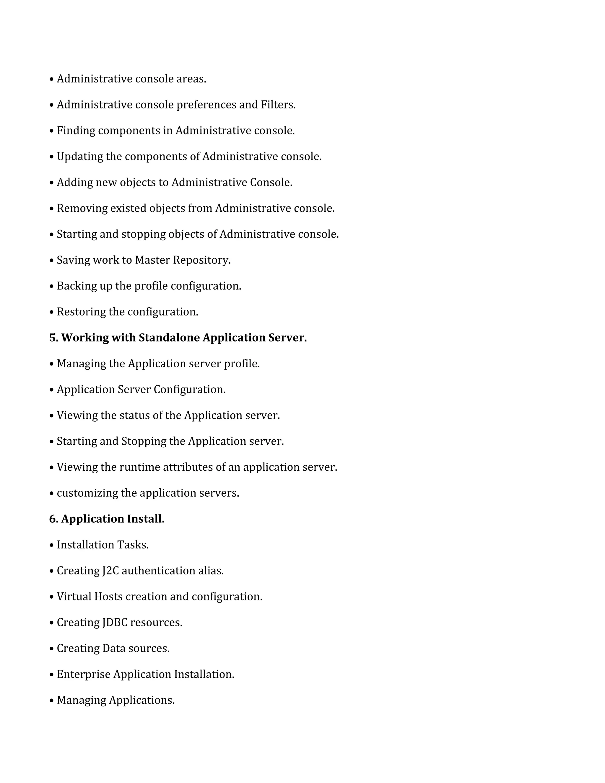 • Administrative console areas.
• Administrative console preferences and Filters.
• Finding components in Administrative console.
• Updating the components of Administrative console.
• Adding new objects to Administrative Console.
• Removing existed objects from Administrative console.
• Starting and stopping objects of Administrative console.
• Saving work to Master Repository.
• Backing up the profile configuration.
• Restoring the configuration.
5. Working with Standalone Application Server.
• Managing the Application server profile.
• Application Server Configuration.
• Viewing the status of the Application server.
• Starting and Stopping the Application server.
• Viewing the runtime attributes of an application server.
• customizing the application servers.
6. Application Install.
• Installation Tasks.
• Creating J2C authentication alias.
• Virtual Hosts creation and configuration.
• Creating JDBC resources.
• Creating Data sources.
• Enterprise Application Installation.
• Managing Applications.
 