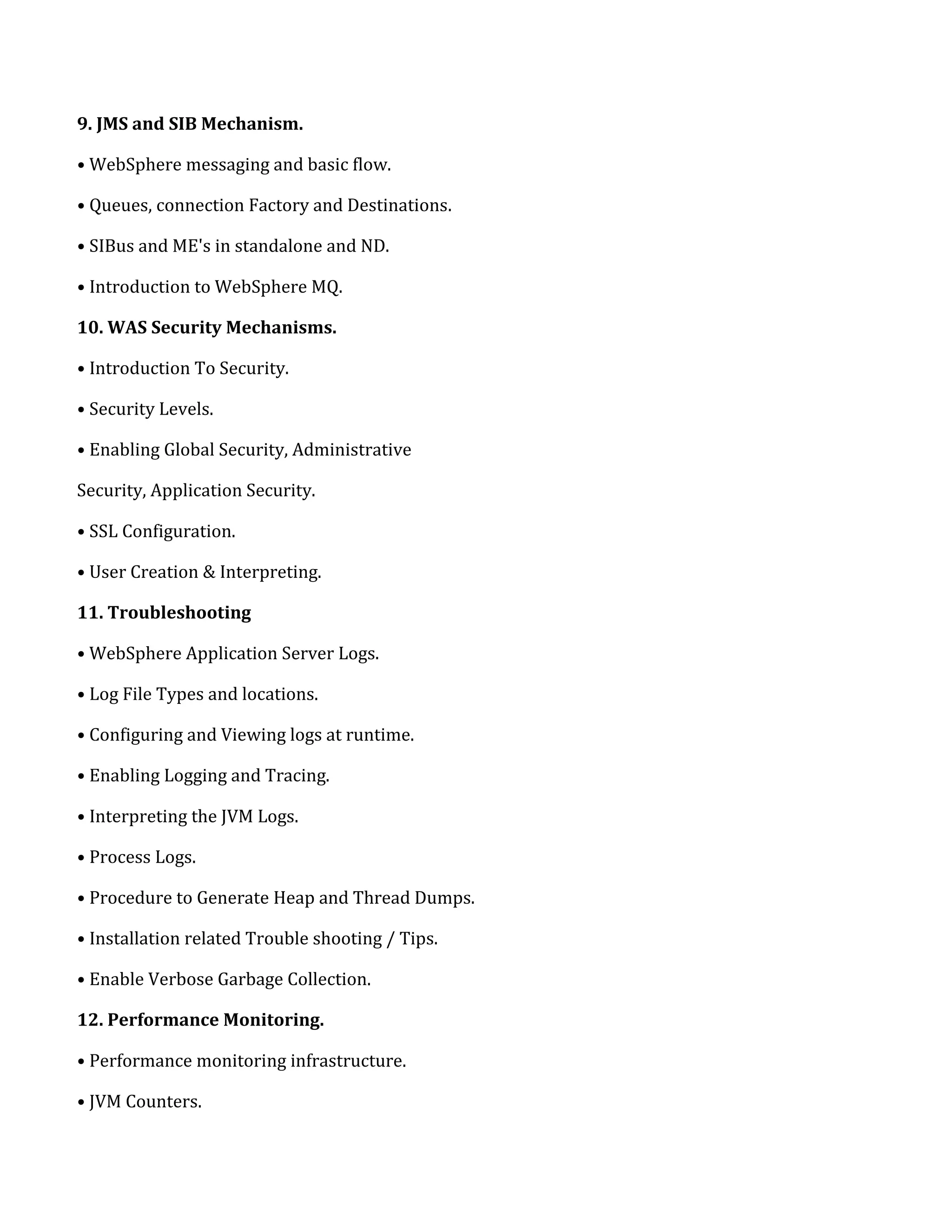 9. JMS and SIB Mechanism.
• WebSphere messaging and basic flow.
• Queues, connection Factory and Destinations.
• SIBus and ME's in standalone and ND.
• Introduction to WebSphere MQ.
10. WAS Security Mechanisms.
• Introduction To Security.
• Security Levels.
• Enabling Global Security, Administrative
Security, Application Security.
• SSL Configuration.
• User Creation & Interpreting.
11. Troubleshooting
• WebSphere Application Server Logs.
• Log File Types and locations.
• Configuring and Viewing logs at runtime.
• Enabling Logging and Tracing.
• Interpreting the JVM Logs.
• Process Logs.
• Procedure to Generate Heap and Thread Dumps.
• Installation related Trouble shooting / Tips.
• Enable Verbose Garbage Collection.
12. Performance Monitoring.
• Performance monitoring infrastructure.
• JVM Counters.
 
