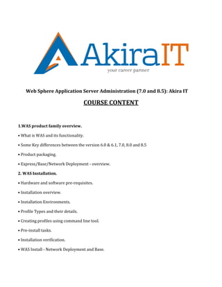 Web Sphere Application Server Administration (7.0 and 8.5): Akira IT
COURSE CONTENT
1.WAS product family overview.
• What is WAS and its functionality.
• Some Key differences between the version 6.0 & 6.1, 7.0, 8.0 and 8.5
• Product packaging.
• Express/Base/Network Deployment - overview.
2. WAS Installation.
• Hardware and software pre-requisites.
• Installation overview.
• Installation Environments.
• Profile Types and their details.
• Creating profiles using command line tool.
• Pre-install tasks.
• Installation verification.
• WAS Install - Network Deployment and Base.
 