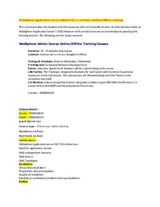 Websphere application server Admin ND 7.0 on linux, Online/Offline training
This course provides the student with the necessary skill set to handle all sorts of administrative tasks on
WebSphere Application Server 7.0 ND.However with an instructor we can tremendously speed up the
learning process. The following are the topics covered.
WebSphere Admin Course Online/Offline Training Classes
Duration: 30 - 35 daystraining classes
Location: Courses are run in our Bangalore offices
Timings & Schedules: Both on Weekdays / Weekends
Pre-Requisite: Graduate/Software Developer/Any
Extras: Interview Questions & Answers will be covered along with course
LAB Facility: The Training is designed tentatively for each batch with Hands on Experience
exposures in the Lab session. The Lab sessions are followed along with the Theory in the
respective day itself.
Certification: Industry Expertise trainers will guide students to get IBM WAS Certification in a
Latest Version & DUMPS will be provided at free of cost.
Contact : 9008500244
Contace details :
Suvash : 9008500244
Rajesh : 9880296227
gsgudi@gmail.com
Course type : Classroom/ online training
Duration: 25 Days
Fast track 10 days
Architecture
Websphere application server ND 7.0 Architecture
Need for application servers
WAS management features
WAS flavors
WAS Topologies
Installation
Virtual Box installation
Preparation and prerequisites
Graphical installation
Installation verification/problems during installation
Profiles
 