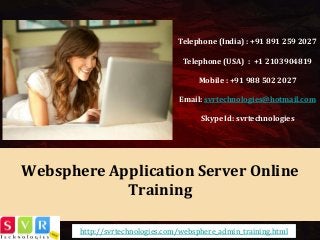 Websphere Application Server Online Training 
Telephone (India) : +91 891 259 2027 
Telephone (USA) : +1 2103904819 
Mobile : +91 988 502 2027 
Email: svrtechnologies@hotmail.com 
Skype Id: svrtechnologies 
http://svrtechnologies.com/websphere_admin_training.html  