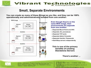 23/82
23
You can create as many of these things as you like, and they can be 100%
operationally and administratively isolated from one another:
CR SR
Server
CR
Daemon
CR SR
Server
CR
Daemon
CR SR
Server
CR
Daemon
MVS Image
Development
"Fred"
Development
"Mary"
Functional
Test Team
Even though they're on the
same MVS image, their
environments are separate
from one another:
Separate Mount Point and HFS
Separate JCL procedures
Separate TCP ports
Separate Admin Consoles
Separate Userids / Passwords
Start/Stop servers independently
Isolation
Isolation
This is one of the primary
benefits of creating
Standalone Servers
There's another ...
Small, Separate Environments
 