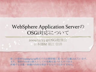 WebSphere Application ServerのOSGi対応について 2009/12/23@OSGi勉強会 日本IBM 須江 信洋 ※この資料は2009/12/22時点での公開情報に基づいて記載されています。 また、資料の内容は個人としての見解を述べたものであり、 所属する企業・組織が内容を保証するものではありません。 