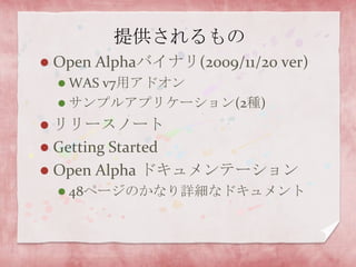 提供されるものOpen Alphaバイナリ(2009/11/20 ver)WAS v7用アドオンサンプルアプリケーション(2種)リリースノートGetting StartedOpen Alpha ドキュメンテーション48ページのかなり詳細なドキュメント