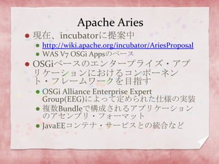 Apache Aries現在、incubatorに提案中http://wiki.apache.org/incubator/AriesProposalWAS V7 OSGi AppsのベースOSGiベースのエンタープライズ・アプリケーションにおけるコンポーネント・フレームワークを目指すOSGi Alliance Enterprise Expert Group(EEG)によって定められた仕様の実装複数Bundleで構成されるアプリケーションのアセンブリ・フォーマットJavaEEコンテナ・サービスとの統合など