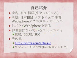 自己紹介氏名: 須江 信洋(すえ のぶひろ)所属: 日本IBM ソフトウェア事業WebSphereテクニカル・セールスしごと: WebSphereを売るお世話になっているコミュニティJJUG, JGGUG, JSUGその他http://twitter.com/nobusueガジェット好きです(Kindle買いました)
