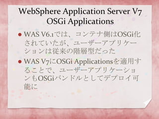 WebSphere Application Server V7 OSGi ApplicationsWAS V6.1では、コンテナ側はOSGi化されていたが、ユーザーアプリケーションは従来の階層型だったWAS V7にOSGi Applicationsを適用することで、ユーザーアプリケーションもOSGiバンドルとしてデプロイ可能に