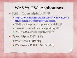 WAS V7 OSGi Applications現在、Open Alpha公開中https://www14.software.ibm.com/iwm/web/cc/earlyprograms/websphere/iwsasosgia/OSGi 4.2 Blueprint component model対応internal / external bundle repository対応JNDIとOSGi service registryの統合Open Alpha動作環境WAS V7.0 FixPack5Windows / RHEL / SLES (x86)