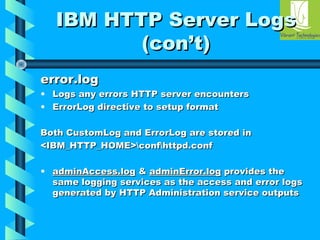 IIBBMM HHTTTTPP SSeerrvveerr LLooggss 
((ccoonn’’tt)) 
eerrrroorr..lloogg 
• LLooggss aannyy eerrrroorrss HHTTTTPP sseerrvveerr eennccoouunntteerrss 
• EErrrroorrLLoogg ddiirreeccttiivvee ttoo sseettuupp ffoorrmmaatt 
BBootthh CCuussttoommLLoogg aanndd EErrrroorrLLoogg aarree ssttoorreedd iinn 
<<IIBBMM__HHTTTTPP__HHOOMMEE>>ccoonnffhhttttppdd..ccoonnff 
• aaddmmiinnAAcccceessss..lloogg && aaddmmiinnEErrrroorr..lloogg pprroovviiddeess tthhee 
ssaammee llooggggiinngg sseerrvviicceess aass tthhee aacccceessss aanndd eerrrroorr llooggss 
ggeenneerraatteedd bbyy HHTTTTPP AAddmmiinniissttrraattiioonn sseerrvviiccee oouuttppuuttss 
 