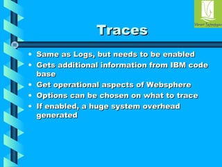 TTrraacceess 
• SSaammee aass LLooggss,, bbuutt nneeeeddss ttoo bbee eennaabblleedd 
• GGeettss aaddddiittiioonnaall iinnffoorrmmaattiioonn ffrroomm IIBBMM ccooddee 
bbaassee 
• GGeett ooppeerraattiioonnaall aassppeeccttss ooff WWeebbsspphheerree 
• OOppttiioonnss ccaann bbee cchhoosseenn oonn wwhhaatt ttoo ttrraaccee 
• IIff eennaabblleedd,, aa hhuuggee ssyysstteemm oovveerrhheeaadd 
ggeenneerraatteedd 
 