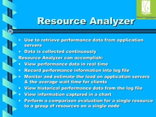 RReessoouurrccee AAnnaallyyzzeerr 
• UUssee ttoo rreettrriieevvee ppeerrffoorrmmaannccee ddaattaa ffrroomm aapppplliiccaattiioonn 
sseerrvveerrss 
• DDaattaa iiss ccoolllleecctteedd ccoonnttiinnuuoouussllyy 
RReessoouurrccee AAnnaallyyzzeerr ccaann aaccccoommpplliisshh:: 
• VViieeww ppeerrffoorrmmaannccee ddaattaa iinn rreeaall ttiimmee 
• RReeccoorrdd ppeerrffoorrmmaannccee iinnffoorrmmaattiioonn iinnttoo lloogg ffiillee 
• MMoonniittoorr aanndd eessttiimmaattee tthhee llooaadd oonn aapppplliiccaattiioonn sseerrvveerrss 
& tthhee aavveerraaggee wwaaiitt ttiimmee ffoorr cclliieennttss 
• VViieeww hhiissttoorriiccaall ppeerrffoorrmmaannccee ddaattaa ffrroomm tthhee lloogg ffiillee 
• VViieeww iinnffoorrmmaattiioonn ccaappttuurreedd iinn aa cchhaarrtt 
• PPeerrffoorrmm aa ccoommppaarriissoonn eevvaalluuaattiioonn ffoorr aa ssiinnggllee rreessoouurrccee 
ttoo aa ggrroouupp ooff rreessoouurrcceess oonn aa ssiinnggllee nnooddee 
 
