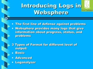 IInnttrroodduucciinngg LLooggss iinn 
WWeebbsspphheerree 
• TThhee ffiirrsstt lliinnee ooff ddeeffeennssee aaggaaiinnsstt pprroobblleemmss 
• WWeebbsspphheerree pprroovviiddeess mmaannyy llooggss tthhaatt ggiivvee 
iinnffoorrmmaattiioonn aabboouutt pprrooggrreessss,, ssttaattuuss,, aanndd 
pprroobblleemmss 
33 TTyyppeess ooff FFoorrmmaatt ffoorr ddiiffffeerreenntt lleevveell ooff 
oouuttppuutt:: 
• BBaassiicc 
• AAddvvaanncceedd 
• LLooggaannaallyyzzeerr 
 