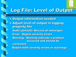 LLoogg FFiillee:: LLeevveell ooff OOuuttppuutt 
• OOuuttppuutt iinnffoorrmmaattiioonn nneeeeddeedd 
• AAddjjuusstt lleevveell ooff oouuttppuutt iinn llooggggiinngg 
pprrooppeerrttyy ffiillee 
AAuuddiitt ((ddeeffaauulltt)):: RReeccoorrdd aallll mmeessssaaggeess 
EErrrroorr:: RReeppoorrtt sseevveerriittyy eerrrroorrss 
WWaarrnniinngg:: WWaarrnniinngg iinnddiiccaattee aa pprroobblleemm 
ooccccuurrrreedd aanndd sshhoouulldd bbee 
ccoorrrreecctteedd.. 
RReeppoorrtt bbootthh sseevveerriittyy eerrrroorrss oorr wwaarrnniinnggss 
 