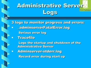 AAddmmiinniissttrraattiivvee SSeerrvveerr 
LLooggss 
33 llooggss ttoo mmoonniittoorr pprrooggrreessss aanndd eerrrroorrss:: 
• __aaddmmiinnsseerrvveerrFFaattaallEErrrroorr..lloogg 
SSeerriioouuss eerrrroorr lloogg 
• TTrraacceeffiillee 
LLooggss tthhee ssttaarrttuupp aanndd sshhuuttddoowwnn ooff tthhee 
AAddmmiinniissttrraattiivvee SSeerrvveerr 
• AAddmmiinnsseerrvveerr--ssttddeerrrr..lloogg 
RReeccoorrdd eerrrroorr dduurriinngg ssttaarrtt uupp 
 