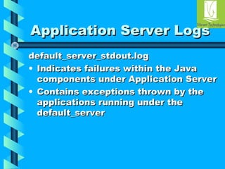 AApppplliiccaattiioonn SSeerrvveerr LLooggss 
ddeeffaauulltt__sseerrvveerr__ssttddoouutt..lloogg 
• IInnddiiccaatteess ffaaiilluurreess wwiitthhiinn tthhee JJaavvaa 
ccoommppoonneennttss uunnddeerr AApppplliiccaattiioonn SSeerrvveerr 
• CCoonnttaaiinnss eexxcceeppttiioonnss tthhrroowwnn bbyy tthhee 
aapppplliiccaattiioonnss rruunnnniinngg uunnddeerr tthhee 
ddeeffaauulltt__sseerrvveerr 
 