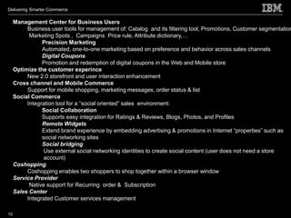 Delivering Smarter Commerce

     Management Center for Business Users
          Business user tools for management of: Catalog and its filtering tool, Promotions, Customer segmentation
           Marketing Spots , Campaigns Price rule, Attribute dictionary,…
                Precision Marketing
                Automated, one-to-one marketing based on preference and behavior across sales channels
                Digital Coupons
                Promotion and redemption of digital coupons in the Web and Mobile store
     Optimize the customer experince
          New 2.0 storefront and user interaction enhancement
     Cross channel and Mobile Commerce
          Support for mobile shopping, marketing messages, order status & list
     Social Commerce
          Integration tool for a “social oriented” sales environment:
                Social Collaboration
                Supports easy integration for Ratings & Reviews, Blogs, Photos, and Profiles
                Remote Widgets
                Extend brand experience by embedding advertising & promotions in Internet “properties” such as
                social networking sites
                Social bridging
                 Use external social networking identities to create social content (user does not need a store
                 account)
     Coshopping
          Coshopping enables two shoppers to shop together within a browser window
     Service Provider
           Native support for Recurring order & Subscription
     Sales Center
          Integrated Customer services management

10
 