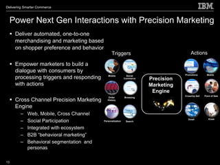 Delivering Smarter Commerce



     Power Next Gen Interactions with Precision Marketing
      Deliver automated, one-to-one
       merchandising and marketing based
       on shopper preference and behavior
                                                  Triggers                                Actions

      Empower marketers to build a
       dialogue with consumers by
                                               Mobile           Social               Promotions        Mobile
       processing triggers and responding                     Commerce   Precision
       with actions                                                      Marketing
                                                                          Engine
                                                                                     Cross/Up Sell   Point of Sale

      Cross Channel Precision Marketing
                                               Order          Browsing
                                               History


       Engine
         –   Web, Mobile, Cross Channel
         –   Social Participation           Personalization    Search
                                                                                       Emaill           Kiosk



         –   Integrated with ecosystem
         –   B2B “behavioral marketing”
         –   Behavioral segmentation and
             personas

13
 