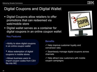 Delivering Smarter Commerce



     Digital Coupons and Digital Wallet

      Digital Coupons allow retailers to offer
       promotions that can redeemed via
       web/mobile store
      Digital wallet serves as a container for
       digital coupons in an online coupon wallet
      Key Features

                                           Benefits
      • Ability to store digital coupons
      in an online coupon wallet            Help improve customer loyalty and
                                           conversion ratio
      • Allow redemption of digital         Seamlessly manage digital coupons across
      coupons in mobile stores             channels
      • Allows business users to            Help attract new customers with mobile
      import coupon codes from CSV         coupon campaigns
      file into WC


24
 