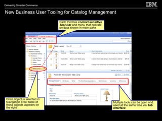 Delivering Smarter Commerce


New Business User Tooling for Catalog Management
                              Each tool has context-sensitive
                              Tool Bar and menu that operate
                              on data shown in main pane




 Once object is selected in
 Navigation Tree, table of                                      Multiple tools can be open and
 those objects appears on                                       used at the same time via Tab
 the right                                                      Interface
 