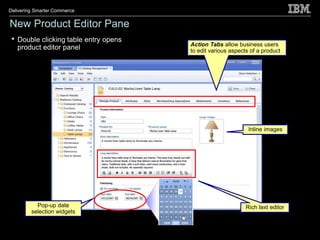 Delivering Smarter Commerce


New Product Editor Pane
 •   Double clicking table entry opens
                                         Action Tabs allow business users
     product editor panel                to edit various aspects of a product




                                                                Inline images




           Pop-up date                                         Rich text editor
         selection widgets
 