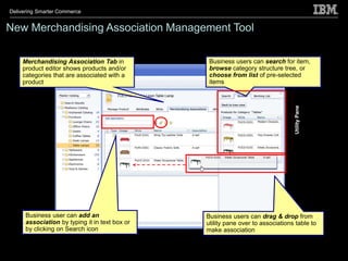 Delivering Smarter Commerce


New Merchandising Association Management Tool

    Merchandising Association Tab in             Business users can search for item,
    product editor shows products and/or         browse category structure tree, or
    categories that are associated with a        choose from list of pre-selected
    product                                      items




                                                                                 Utility Pane
      Business user can add an                  Business users can drag & drop from
      association by typing it in text box or   utility pane over to associations table to
      by clicking on Search icon                make association
 