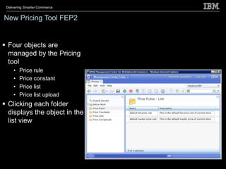 Delivering Smarter Commerce


New Pricing Tool FEP2


 Four objects are
  managed by the Pricing
  tool
     •   Price rule
     •   Price constant
     •   Price list
     •   Price list upload
 Clicking each folder
  displays the object in the
  list view
 