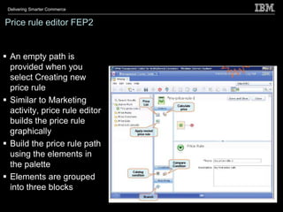 Delivering Smarter Commerce


Price rule editor FEP2


 An empty path is
  provided when you
  select Creating new
  price rule
 Similar to Marketing
  activity, price rule editor
  builds the price rule
  graphically
 Build the price rule path
  using the elements in
  the palette
 Elements are grouped
  into three blocks
 