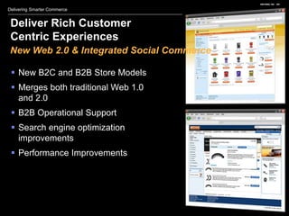Delivering Smarter Commerce


 Deliver Rich Customer
 Centric Experiences
 New Web 2.0 & Integrated Social Commerce

  New B2C and B2B Store Models
  Merges both traditional Web 1.0
   and 2.0
  B2B Operational Support
  Search engine optimization
   improvements
  Performance Improvements
 