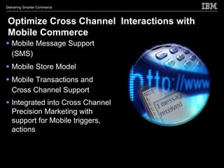 Delivering Smarter Commerce



 Optimize Cross Channel Interactions with
 Mobile Commerce
 Mobile Message Support
  (SMS)
 Mobile Store Model
 Mobile Transactions and
  Cross Channel Support
 Integrated into Cross Channel
  Precision Marketing with
  support for Mobile triggers,
  actions
 