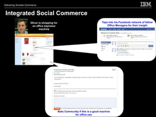 Delivering Smarter Commerce


 Integrated Social Commerce
                      Oliver is shopping for                                    Taps into his Facebook network of fellow
                       an office espresso                                           Office Managers for their insight
                             machine




                                               Asks Community if this is a good machine
                                                          for office use
 