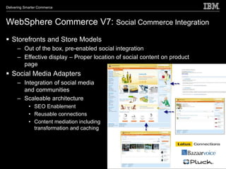 Delivering Smarter Commerce



WebSphere Commerce V7: Social Commerce Integration
 Storefronts and Store Models
      – Out of the box, pre-enabled social integration
      – Effective display – Proper location of social content on product
        page
 Social Media Adapters
      – Integration of social media
        and communities
      – Scaleable architecture
             • SEO Enablement
             • Reusable connections
             • Content mediation including
               transformation and caching
 