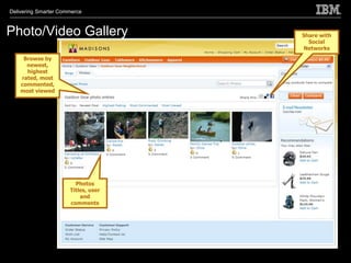 Delivering Smarter Commerce



Photo/Video Gallery                  Share with
                                       Social
                                     Networks
     Browse by
      newest,
      highest
    rated, most
    commented,
    most viewed




                        Photos
                      Titles, user
                          and
                      comments
 