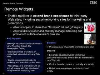 Delivering Smarter Commerce



     Remote Widgets
      Enable retailers to extend brand experience to third-party
       Web sites, including social networking sites for marketing and
       promotions
          – Allow shoppers to share their "favorites" list and gift registry
          – Allow retailers to offer and centrally manage marketing and
            promotions outside of retailer's own site
      Key Features

      • Manage the brand experience on third-     Benefits
      party Web sites through IBM
                                                   Provide a new channel to promote brand and
      Management Center
      • Synchronize Web promotions on
                                                  products
      retailer Web sites with third-party Web      Leverage social networks to improve
      sites
                                                  consumer reach and drive traffic to the retailer's
      • Enable shoppers to subscribe to           own Web site
      marketing and promotion content feeds
                                                   Control brand experience centrally and easily
      • Allow shoppers to share their wish list
      and gift registry with their friends and     Help increase customer satisfaction and
      family on social networking sites           loyalty
62
 