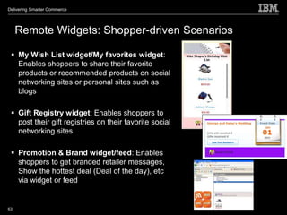 Delivering Smarter Commerce




     Remote Widgets: Shopper-driven Scenarios

  My Wish List widget/My favorites widget:
   Enables shoppers to share their favorite
   products or recommended products on social
   networking sites or personal sites such as
   blogs

  Gift Registry widget: Enables shoppers to
   post their gift registries on their favorite social
   networking sites

  Promotion & Brand widget/feed: Enables
   shoppers to get branded retailer messages,
   Show the hottest deal (Deal of the day), etc
   via widget or feed


63
 