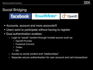 Delivering Smarter Commerce




Social Bridging



   Accounts, account and more accounts!!!
   Users want to participate without having to register
   Dual authentication enables:
        – Login to “social” content through trusted source such as:
               •   OpenID Provider
               •   Facebook Connect
               •   Twitter
               •   Etc.
        – Access to social content and “relationships”
        – Separate secure authentication for user account and cart transactions
 