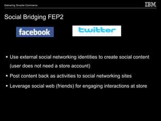 Delivering Smarter Commerce




Social Bridging FEP2




  Use external social networking identities to create social content
    (user does not need a store account)

  Post content back as activities to social networking sites

  Leverage social web (friends) for engaging interactions at store
 
