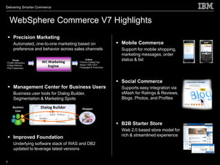 Delivering Smarter Commerce



    WebSphere Commerce V7 Highlights
  Precision Marketing
    Automated, one-to-one marketing based on         Mobile Commerce
    preference and behavior across sales channels     Support for mobile shopping,
                                                      marketing messages, order
                                                      status & list




                                                     Social Commerce
  Management Center for Business Users               Supports easy integration via
    Business user tools for Dialog Builder,           sMash for Ratings & Reviews,
    Segmentation & Marketing Spots                    Blogs, Photos, and Profiles

    Business        Dialog Builder       Shopper
      User



                                                     B2B Starter Store
                                                      Web 2.0 based store model for
                                                      rich & streamlined experience
  Improved Foundation
    Underlying software stack of WAS and DB2
    updated to leverage latest versions


7
 