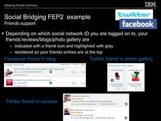 Delivering Smarter Commerce




 Social Bridging FEP2 example
 Friends support

 Depending on which social network ID you are logged on to, your
  friends’reviews/blogs/photo gallery are
     – indicated with a friend icon and highlighted with gray
     – reordered so your friends entries are at the top
 Facebook friend in blog                        Twitter friend in photo gallery




  Twitter friend in reviews
 