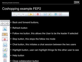 Delivering Smarter Commerce




Coshopping example FEP2



              Back and forward buttons,

              Refresh button

              Follow me button, this allows the User to be the leader if selected

              Stop button, this stops the follow me mode

              Chat button, this initiates a chat session between the two users

              Highlight button, user can highlight things for the other user to see

              Help button

              Close collaboration button
 